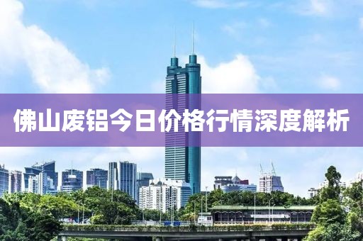 佛山废铝今日价格行情深度解析