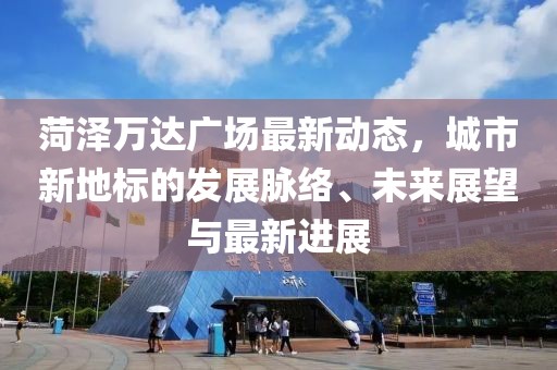 菏泽万达广场最新动态，城市新地标的发展脉络、未来展望与最新进展