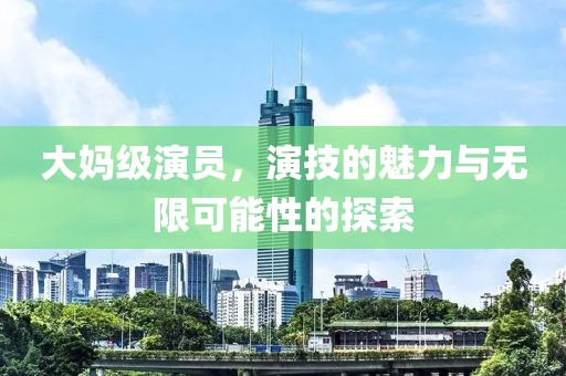 大妈级演员，演技的魅力与无限可能性的探索
