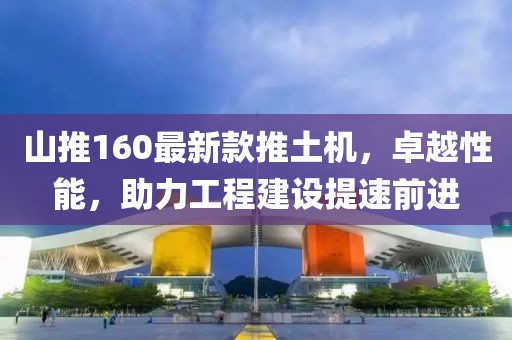 山推160最新款推土机，卓越性能，助力工程建设提速前进