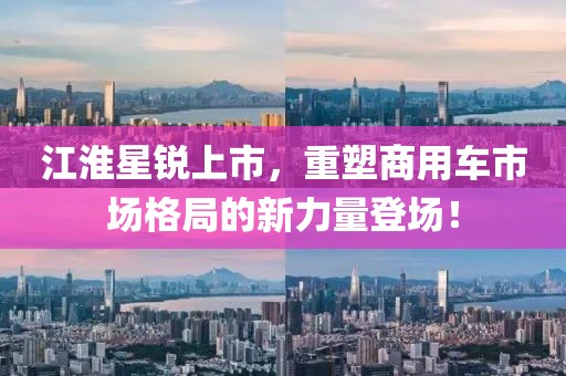 江淮星锐上市，重塑商用车市场格局的新力量登场！