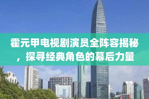 霍元甲电视剧演员全阵容揭秘，探寻经典角色的幕后力量