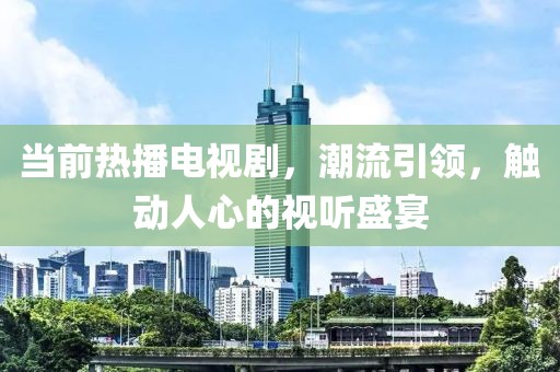 当前热播电视剧，潮流引领，触动人心的视听盛宴