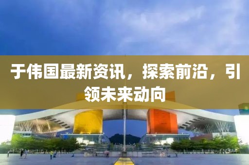 于伟国最新资讯，探索前沿，引领未来动向