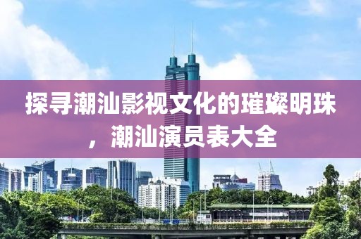 探寻潮汕影视文化的璀璨明珠，潮汕演员表大全