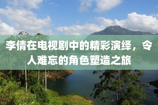 李倩在电视剧中的精彩演绎，令人难忘的角色塑造之旅