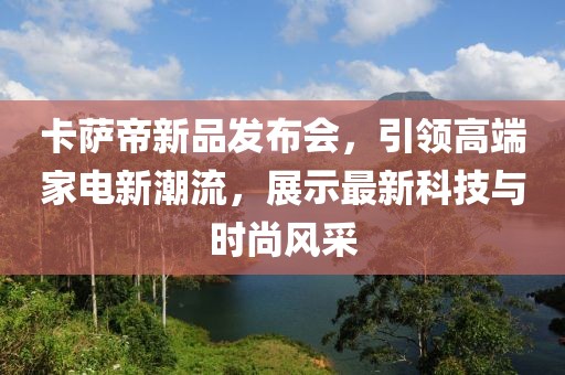 卡萨帝新品发布会，引领高端家电新潮流，展示最新科技与时尚风采
