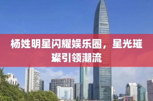杨姓明星闪耀娱乐圈，星光璀璨引领潮流