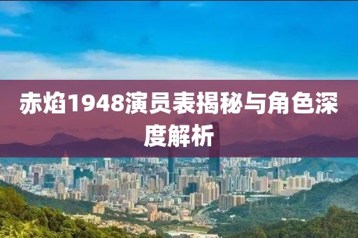 赤焰1948演员表揭秘与角色深度解析