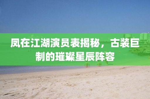 凤在江湖演员表揭秘，古装巨制的璀璨星辰阵容