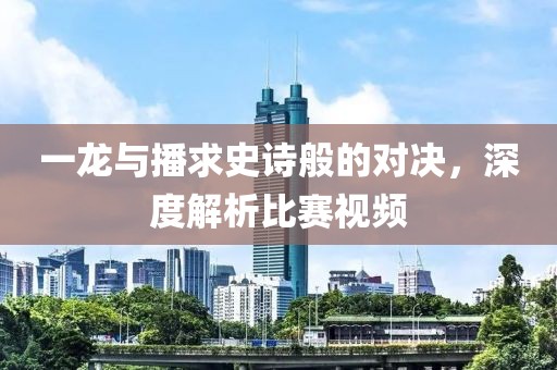 一龙与播求史诗般的对决，深度解析比赛视频