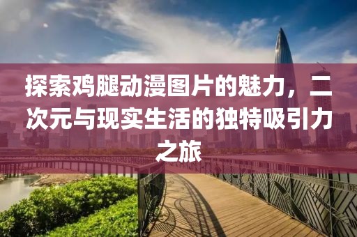 探索鸡腿动漫图片的魅力，二次元与现实生活的独特吸引力之旅