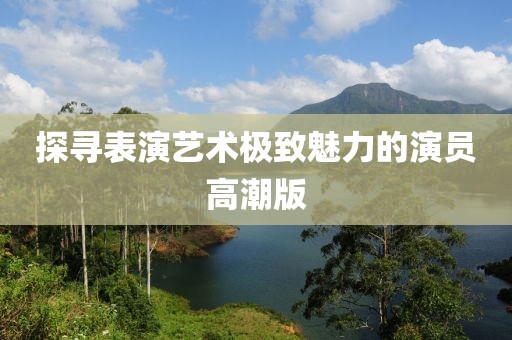 探寻表演艺术极致魅力的演员高潮版