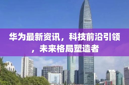 华为最新资讯，科技前沿引领，未来格局塑造者