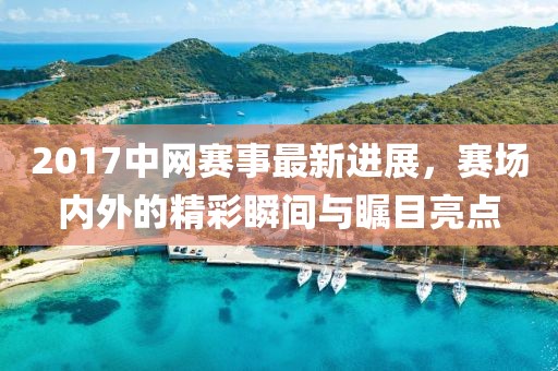 2017中网赛事最新进展，赛场内外的精彩瞬间与瞩目亮点