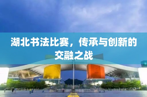 湖北书法比赛，传承与创新的交融之战