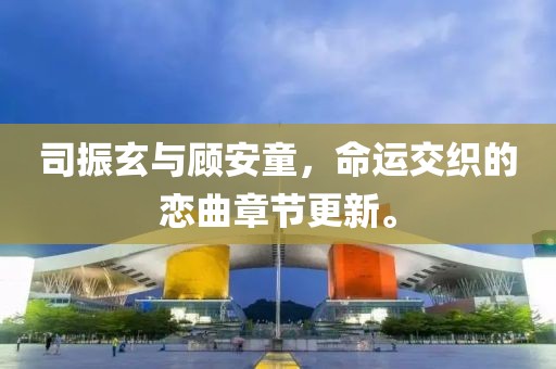 司振玄与顾安童，命运交织的恋曲章节更新。