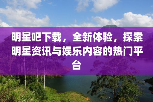 明星吧下载，全新体验，探索明星资讯与娱乐内容的热门平台