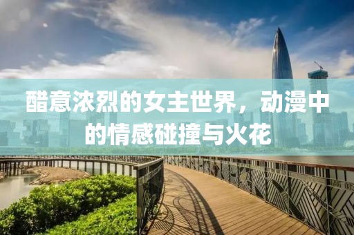 醋意浓烈的女主世界，动漫中的情感碰撞与火花