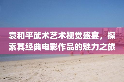 袁和平武术艺术视觉盛宴，探索其经典电影作品的魅力之旅