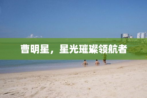 曹明星，星光璀璨领航者