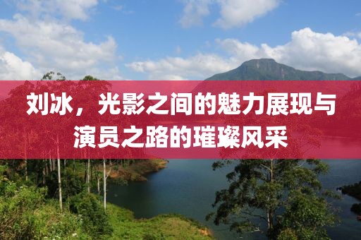 刘冰，光影之间的魅力展现与演员之路的璀璨风采