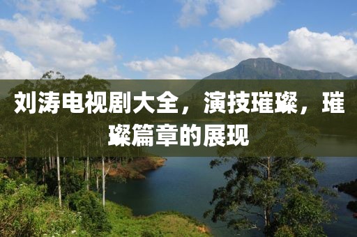 刘涛电视剧大全，演技璀璨，璀璨篇章的展现