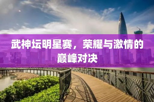武神坛明星赛，荣耀与激情的巅峰对决