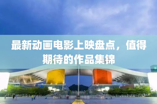 最新动画电影上映盘点，值得期待的作品集锦