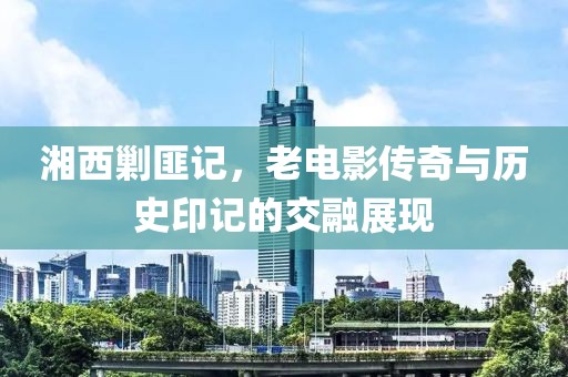 湘西剿匪记，老电影传奇与历史印记的交融展现