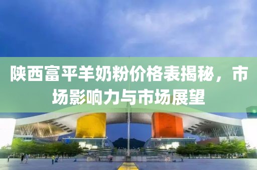 陕西富平羊奶粉价格表揭秘，市场影响力与市场展望