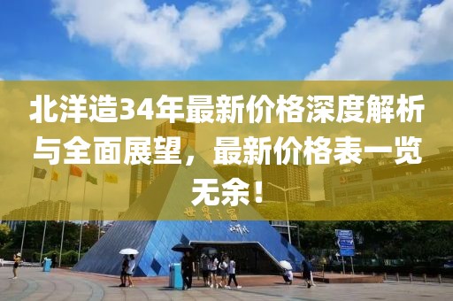 北洋造34年最新价格深度解析与全面展望，最新价格表一览无余！