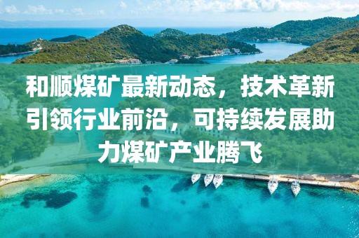 和顺煤矿最新动态，技术革新引领行业前沿，可持续发展助力煤矿产业腾飞