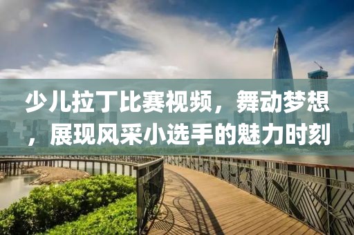 少儿拉丁比赛视频，舞动梦想，展现风采小选手的魅力时刻