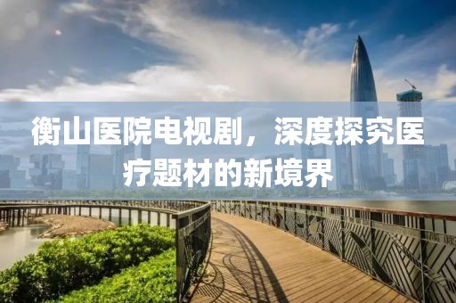 衡山医院电视剧，深度探究医疗题材的新境界